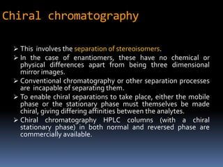 Chiral chromatography
 This involves the separation of stereoisomers.
 In the case of enantiomers, these have no chemical or
physical differences apart from being three dimensional
mirror images.
 Conventional chromatography or other separation processes
are incapable of separating them.
 To enable chiral separations to take place, either the mobile
phase or the stationary phase must themselves be made
chiral, giving differing affinities between the analytes.
 Chiral chromatography HPLC columns (with a chiral
stationary phase) in both normal and reversed phase are
commercially available.
 