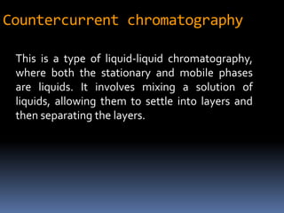 Countercurrent chromatography
This is a type of liquid-liquid chromatography,
where both the stationary and mobile phases
are liquids. It involves mixing a solution of
liquids, allowing them to settle into layers and
then separating the layers.
 