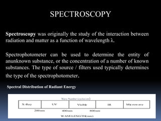SPECTROSCOPY
Spectral Distribution of Radiant Energy
X-Ray UV Visible IR Mic row ave
200nm 400nm 800nm
WAVELENGTH(nm)
Wave Number (cycles/cm)
Spectroscopy was originally the study of the interaction between
radiation and matter as a function of wavelength λ.
Spectrophotometer can be used to determine the entity of
anunknown substance, or the concentration of a number of known
substances. The type of source / filters used typically determines
the type of the spectrophotometer.
 