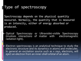 Type of spectroscopy
Spectroscopy depends on the physical quantity
measured. Normally, the quantity that is measured
is an intensity, either of energy absorbed or
produced.
 Optical Spectroscopy or Ultraviolet-visible Spectroscopy
(involves interactions of matter with electromagnetic
radiation light).
 Electron spectroscopy is an analytical technique to study the
electronic structure and its dynamics in atoms and molecules.
In general an excitation source such as x rays, electrons, will
eject an electron from an inner-shell orbital of an atom.
 