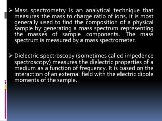  Mass spectrometry is an analytical technique that
measures the mass to charge ratio of ions. It is most
generally used to find the composition of a physical
sample by generating a mass spectrum representing
the masses of sample components. The mass
spectrum is measured by a mass spectrometer.
 Dielectric spectroscopy (sometimes called impedence
spectroscopy) measures the dielectric properties of a
medium as a function of frequency. It is based on the
interaction of an external field with the electric dipole
moments of the sample.
 