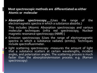 Most spectroscopic methods are differentiated as either
Atomic or molecular
 Absorption spectroscopy (Uses the range of the
electromagnetic spectra in which a substance absorbs.)
This includes {Atomic Absorption spectroscopy and various
molecular techniques (infra red spectroscopy, Nuclear
magnetic resonance spectroscopy (NMR) }
 Emission spectroscopy {Uses the range of electromagnetic
spectra in which a substance radiates (emits)}. Techniques
include spectrofluorimeter.
 light scattering spectroscopy -measures the amount of light
that a substance scatters at certain wavelengths, incident
angles, and polarization angles. The scattering process is much
faster than the absorption/emission process. e.g. (Raman
spectroscopy)
 