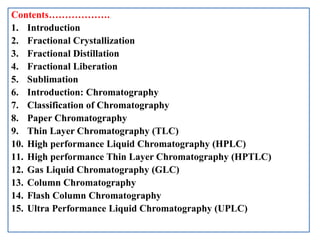 Contents……………….
1. Introduction
2. Fractional Crystallization
3. Fractional Distillation
4. Fractional Liberation
5. Sublimation
6. Introduction: Chromatography
7. Classification of Chromatography
8. Paper Chromatography
9. Thin Layer Chromatography (TLC)
10. High performance Liquid Chromatography (HPLC)
11. High performance Thin Layer Chromatography (HPTLC)
12. Gas Liquid Chromatography (GLC)
13. Column Chromatography
14. Flash Column Chromatography
15. Ultra Performance Liquid Chromatography (UPLC)
 