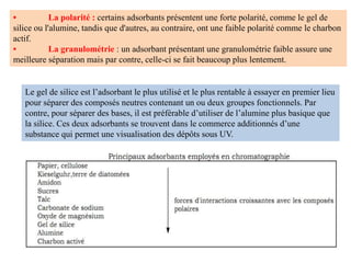 • La polarité : certains adsorbants présentent une forte polarité, comme le gel de
silice ou l'alumine, tandis que d'autres, au contraire, ont une faible polarité comme le charbon
actif.
• La granulométrie : un adsorbant présentant une granulométrie faible assure une
meilleure séparation mais par contre, celle-ci se fait beaucoup plus lentement.
Le gel de silice est l’adsorbant le plus utilisé et le plus rentable à essayer en premier lieu
pour séparer des composés neutres contenant un ou deux groupes fonctionnels. Par
contre, pour séparer des bases, il est préférable d’utiliser de l’alumine plus basique que
la silice. Ces deux adsorbants se trouvent dans le commerce additionnés d’une
substance qui permet une visualisation des dépôts sous UV.
 