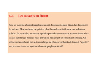 4.3. Les solvants ou éluant
Pour un système chromatographique donné, le pouvoir éluant dépend de la polarité
du solvant. Plus un éluant est polaire, plus il entraînera facilement une substance
polaire. En revanche, un solvant apolaire possèdera un mauvais pouvoir éluant vis à
vis des substances polaires mais entraînera facilement un constituant apolaire. On
utilise soit un solvant pur soit un mélange de plusieurs solvants de façon à " ajuster"
son pouvoir éluant au système chromatographique étudié.
 