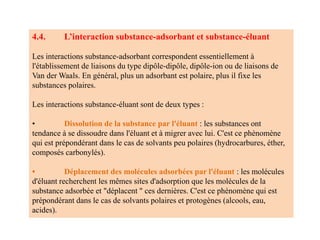 4.4. L’interaction substance-adsorbant et substance-éluant
Les interactions substance-adsorbant correspondent essentiellement à
l'établissement de liaisons du type dipôle-dipôle, dipôle-ion ou de liaisons de
Van der Waals. En général, plus un adsorbant est polaire, plus il fixe les
substances polaires.
Les interactions substance-éluant sont de deux types :
• Dissolution de la substance par l'éluant : les substances ont
tendance à se dissoudre dans l'éluant et à migrer avec lui. C'est ce phénomène
qui est prépondérant dans le cas de solvants peu polaires (hydrocarbures, éther,
composés carbonylés).
• Déplacement des molécules adsorbées par l'éluant : les molécules
d'éluant recherchent les mêmes sites d'adsorption que les molécules de la
substance adsorbée et "déplacent " ces dernières. C'est ce phénomène qui est
prépondérant dans le cas de solvants polaires et protogènes (alcools, eau,
acides).
 