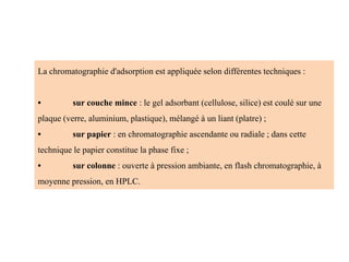 La chromatographie d'adsorption est appliquée selon différentes techniques :
• sur couche mince : le gel adsorbant (cellulose, silice) est coulé sur une
plaque (verre, aluminium, plastique), mélangé à un liant (platre) ;
• sur papier : en chromatographie ascendante ou radiale ; dans cette
technique le papier constitue la phase fixe ;
• sur colonne : ouverte à pression ambiante, en flash chromatographie, à
moyenne pression, en HPLC.
 