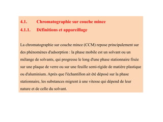 4.1. Chromatographie sur couche mince
4.1.1. Définitions et appareillage
La chromatographie sur couche mince (CCM) repose principalement sur
des phénomènes d'adsorption : la phase mobile est un solvant ou un
mélange de solvants, qui progresse le long d'une phase stationnaire fixée
sur une plaque de verre ou sur une feuille semi-rigide de matière plastique
ou d'aluminium. Après que l'échantillon ait été déposé sur la phase
stationnaire, les substances migrent à une vitesse qui dépend de leur
nature et de celle du solvant.
 
