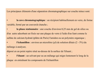 Les principaux éléments d'une séparation chromatographique sur couche mince sont:
• la cuve chromatographique : un récipient habituellement en verre, de forme
variable, fermé par un couvercle étanche ;
• la phase stationnaire : une couche d'environ 0,25 mm de gel de silice ou
d'un autre adsorbant est fixée sur une plaque de verre à l'aide d'un liant comme le
sulfate de calcium hydraté (plâtre de Paris) l'amidon ou un polymère organique ;
• l'échantillon : environ un microlitre (µl) de solution diluée (2 - 5%) du
mélange à analyser,
déposé en un point repère situé au-dessus de la surface de l'éluant ;
• l'éluant : un solvant pur ou un mélange qui migre lentement le long de la
plaque en entraînant les composants de l'échantillon
 