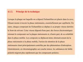 4.1.2. Principe de la technique
Lorsque la plaque sur laquelle on a déposé l'échantillon est placée dans la cuve,
l'éluant monte à travers la phase stationnaire, essentiellement par capillarité. En
outre, chaque composant de l'échantillon se déplace à sa propre vitesse derrière
le front du solvant. Cette vitesse dépend d'une part, des forces électrostatiques
retenant le composant sur la plaque stationnaire et, d'autre part, de sa solubilité
dans la phase mobile. Les composés se déplacent donc alternativement de la
phase stationnaire à la phase mobile, l'action de rétention de la phase
stationnaire étant principalement contrôlée par des phénomènes d'adsorption.
Généralement, en chromatographie sur couche mince, les substances de faible
polarité migrent plus rapidement que les composants polaires.
 