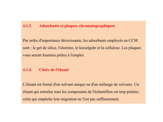 4.1.3. Adsorbants et plaques chromatographiques
Par ordre d'importance décroissante, les adsorbants employés en CCM
sont : le gel de silice, l'alumine, le kieselguhr et la cellulose. Les plaques
vous seront fournies prêtes à l'emploi
4.1.4. Choix de l'éluant
L'éluant est formé d'un solvant unique ou d'un mélange de solvants. Un
éluant qui entraîne tous les composants de l'échantillon est trop polaire;
celui qui empêche leur migration ne l'est pas suffisamment.
 