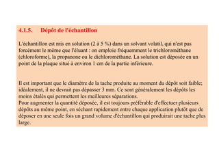 4.1.5. Dépôt de l'échantillon
L'échantillon est mis en solution (2 à 5 %) dans un solvant volatil, qui n'est pas
forcément le même que l'éluant : on emploie fréquemment le trichlorométhane
(chloroforme), la propanone ou le dichlorométhane. La solution est déposée en un
point de la plaque situé à environ 1 cm de la partie inférieure.
Il est important que le diamètre de la tache produite au moment du dépôt soit faible;
idéalement, il ne devrait pas dépasser 3 mm. Ce sont généralement les dépôts les
moins étalés qui permettent les meilleures séparations.
Pour augmenter la quantité déposée, il est toujours préférable d'effectuer plusieurs
dépôts au même point, en séchant rapidement entre chaque application plutôt que de
déposer en une seule fois un grand volume d'échantillon qui produirait une tache plus
large.
 