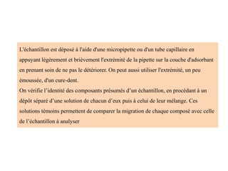 L'échantillon est déposé à l'aide d'une micropipette ou d'un tube capillaire en
appuyant légèrement et brièvement l'extrémité de la pipette sur la couche d'adsorbant
en prenant soin de ne pas le détériorer. On peut aussi utiliser l'extrémité, un peu
émoussée, d'un cure-dent.
On vérifie l’identité des composants présumés d’un échantillon, en procédant à un
dépôt séparé d’une solution de chacun d’eux puis à celui de leur mélange. Ces
solutions témoins permettent de comparer la migration de chaque composé avec celle
de l’échantillon à analyser
 