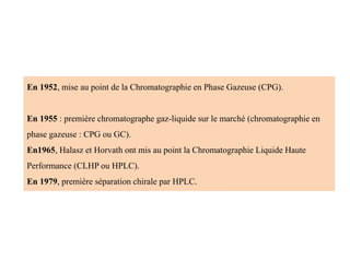 En 1952, mise au point de la Chromatographie en Phase Gazeuse (CPG).
En 1955 : première chromatographe gaz-liquide sur le marché (chromatographie en
phase gazeuse : CPG ou GC).
En1965, Halasz et Horvath ont mis au point la Chromatographie Liquide Haute
Performance (CLHP ou HPLC).
En 1979, première séparation chirale par HPLC.
 
