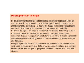 Développement de la plaque
Le développement consiste à faire migrer le solvant sur la plaque. Dans les
analyses usuelles de laboratoire, le principal type de développement est la
chromatographie ascendante : la plaque est placée en position verticale dans
une cuve et le solvant qui en recouvre le fond monte par capillarité.
Le niveau de liquide est ajusté à environ 0,5 cm du fond de la cuve; on place
souvent du papier filtre contre les parois de la cuve pour saturer plus
rapidement la cuve en vapeurs d'éluant et éviter les effets de bords. Pendant le
développement du chromatogramme, la cuve doit demeurer fermée et ne pas
être déplacée.
Lorsque la position du front du solvant arrive à environ 1 cm de l'extrémité
supérieure, la plaque est retirée de la cuve, le niveau atteint par le solvant est
marqué par un trait fin, puis la plaque est séchée à l'air libre ou à l'aide d'un
séchoir.
 