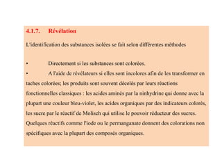 4.1.7. Révélation
L'identification des substances isolées se fait selon différentes méthodes
• Directement si les substances sont colorées.
• A l'aide de révélateurs si elles sont incolores afin de les transformer en
taches colorées; les produits sont souvent décelés par leurs réactions
fonctionnelles classiques : les acides aminés par la ninhydrine qui donne avec la
plupart une couleur bleu-violet, les acides organiques par des indicateurs colorés,
les sucre par le réactif de Molisch qui utilise le pouvoir réducteur des sucres.
Quelques réactifs comme l'iode ou le permanganate donnent des colorations non
spécifiques avec la plupart des composés organiques.
 