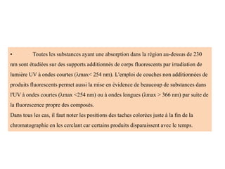 • Toutes les substances ayant une absorption dans la région au-dessus de 230
nm sont étudiées sur des supports additionnés de corps fluorescents par irradiation de
lumière UV à ondes courtes (λmax< 254 nm). L'emploi de couches non additionnées de
produits fluorescents permet aussi la mise en évidence de beaucoup de substances dans
l'UV à ondes courtes (λmax <254 nm) ou à ondes longues (λmax > 366 nm) par suite de
la fluorescence propre des composés.
Dans tous les cas, il faut noter les positions des taches colorées juste à la fin de la
chromatographie en les cerclant car certains produits disparaissent avec le temps.
 