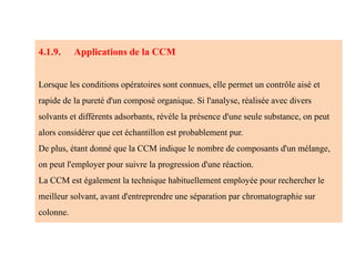 4.1.9. Applications de la CCM
Lorsque les conditions opératoires sont connues, elle permet un contrôle aisé et
rapide de la pureté d'un composé organique. Si l'analyse, réalisée avec divers
solvants et différents adsorbants, révèle la présence d'une seule substance, on peut
alors considérer que cet échantillon est probablement pur.
De plus, étant donné que la CCM indique le nombre de composants d'un mélange,
on peut l'employer pour suivre la progression d'une réaction.
La CCM est également la technique habituellement employée pour rechercher le
meilleur solvant, avant d'entreprendre une séparation par chromatographie sur
colonne.
 