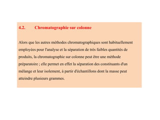 4.2. Chromatographie sur colonne
Alors que les autres méthodes chromatographiques sont habituellement
employées pour l'analyse et la séparation de très faibles quantités de
produits, la chromatographie sur colonne peut être une méthode
préparatoire ; elle permet en effet la séparation des constituants d'un
mélange et leur isolement, à partir d'échantillons dont la masse peut
atteindre plusieurs grammes.
 