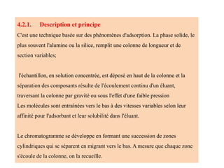 4.2.1. Description et principe
C'est une technique basée sur des phénomènes d'adsorption. La phase solide, le
plus souvent l'alumine ou la silice, remplit une colonne de longueur et de
section variables;
l'échantillon, en solution concentrée, est déposé en haut de la colonne et la
séparation des composants résulte de l'écoulement continu d'un éluant,
traversant la colonne par gravité ou sous l'effet d'une faible pression
Les molécules sont entraînées vers le bas à des vitesses variables selon leur
affinité pour l'adsorbant et leur solubilité dans l'éluant.
Le chromatogramme se développe en formant une succession de zones
cylindriques qui se séparent en migrant vers le bas. A mesure que chaque zone
s'écoule de la colonne, on la recueille.
 
