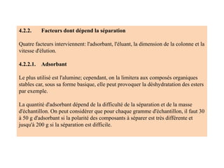 4.2.2. Facteurs dont dépend la séparation
Quatre facteurs interviennent: l'adsorbant, l'éluant, la dimension de la colonne et la
vitesse d'élution.
4.2.2.1. Adsorbant
Le plus utilisé est l'alumine; cependant, on la limitera aux composés organiques
stables car, sous sa forme basique, elle peut provoquer la déshydratation des esters
par exemple.
La quantité d'adsorbant dépend de la difficulté de la séparation et de la masse
d'échantillon. On peut considérer que pour chaque gramme d'échantillon, il faut 30
à 50 g d'adsorbant si la polarité des composants à séparer est très différente et
jusqu'à 200 g si la séparation est difficile.
 