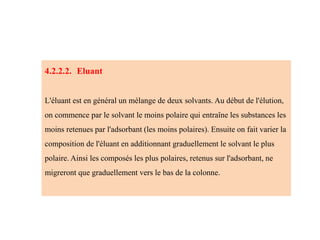4.2.2.2. Eluant
L'éluant est en général un mélange de deux solvants. Au début de l'élution,
on commence par le solvant le moins polaire qui entraîne les substances les
moins retenues par l'adsorbant (les moins polaires). Ensuite on fait varier la
composition de l'éluant en additionnant graduellement le solvant le plus
polaire. Ainsi les composés les plus polaires, retenus sur l'adsorbant, ne
migreront que graduellement vers le bas de la colonne.
 