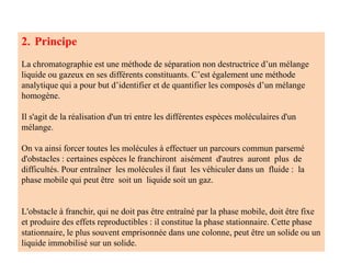 2. Principe
La chromatographie est une méthode de séparation non destructrice d’un mélange
liquide ou gazeux en ses différents constituants. C’est également une méthode
analytique qui a pour but d’identifier et de quantifier les composés d’un mélange
homogène.
Il s'agit de la réalisation d'un tri entre les différentes espèces moléculaires d'un
mélange.
On va ainsi forcer toutes les molécules à effectuer un parcours commun parsemé
d'obstacles : certaines espèces le franchiront aisément d'autres auront plus de
difficultés. Pour entraîner les molécules il faut les véhiculer dans un fluide : la
phase mobile qui peut être soit un liquide soit un gaz.
L'obstacle à franchir, qui ne doit pas être entraîné par la phase mobile, doit être fixe
et produire des effets reproductibles : il constitue la phase stationnaire. Cette phase
stationnaire, le plus souvent emprisonnée dans une colonne, peut être un solide ou un
liquide immobilisé sur un solide.
 
