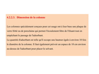 4.2.2.3. Dimension de la colonne
Les colonnes spécialement conçues pour cet usage ont à leur base une plaque de
verre fritté ou de porcelaine qui permet l'écoulement libre de l'éluant tout en
empêchant le passage de l'adsorbant.
La quantité d'adsorbant est telle qu'il occupe une hauteur égale à environ 10 fois
le diamètre de la colonne. Il faut également prévoir un espace de 10 cm environ
au-dessus de l'adsorbant pour placer le solvant.
 