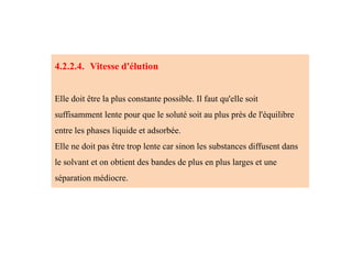 4.2.2.4. Vitesse d'élution
Elle doit être la plus constante possible. Il faut qu'elle soit
suffisamment lente pour que le soluté soit au plus près de l'équilibre
entre les phases liquide et adsorbée.
Elle ne doit pas être trop lente car sinon les substances diffusent dans
le solvant et on obtient des bandes de plus en plus larges et une
séparation médiocre.
 