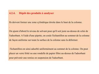4.2.4. Dépôt des produits à analyser
Ils doivent former une zone cylindrique étroite dans le haut de la colonne.
.
On ajuste d'abord le niveau de solvant pour qu'il soit juste au-dessus de celui de
l'adsorbant. A l'aide d'une pipette, on coule l'échantillon au sommet de la colonne
de façon uniforme sur toute la surface de la colonne sans la déformer.
l'échantillon est ainsi adsorbé uniformément au sommet de la colonne. On peut
placer un verre fritté ou une rondelle de papier filtre au-dessus de l'adsorbant
pour prévenir une remise en suspension de l'adsorbant.
 