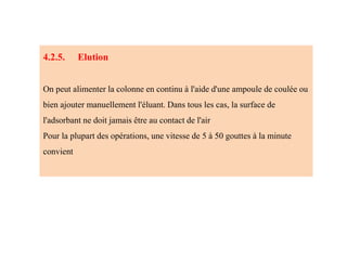 4.2.5. Elution
On peut alimenter la colonne en continu à l'aide d'une ampoule de coulée ou
bien ajouter manuellement l'éluant. Dans tous les cas, la surface de
l'adsorbant ne doit jamais être au contact de l'air
Pour la plupart des opérations, une vitesse de 5 à 50 gouttes à la minute
convient
 