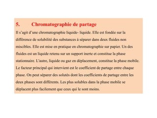 5. Chromatographie de partage
Il s’agit d’une chromatographie liquide- liquide. Elle est fondée sur la
différence de solubilité des substances à séparer dans deux fluides non
miscibles. Elle est mise en pratique en chromatographie sur papier. Un des
fluides est un liquide retenu sur un support inerte et constitue la phase
stationnaire. L'autre, liquide ou gaz en déplacement, constitue la phase mobile.
Le facteur principal qui intervient est le coefficient de partage entre chaque
phase. On peut séparer des solutés dont les coefficients de partage entre les
deux phases sont différents. Les plus solubles dans la phase mobile se
déplacent plus facilement que ceux qui le sont moins.
 