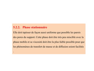 5.2.2. Phase stationnaire
Elle doit tapisser de façon aussi uniforme que possible les parois
des pores du support. Cette phase doit être très peu miscible avec la
phase mobile et sa viscosité doit être la plus faible possible pour que
les phénomènes de transfert de masse et de diffusion soient facilités
.
 