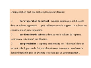 L'imprégnation peut être réalisée de plusieurs façons :
Par évaporation du solvant : la phase stationnaire est dissoute
dans un solvant approprié puis mélangée avec le support. Le solvant est
ensuite éliminé par évaporation.
par filtration du solvant : dans ce cas le solvant de la phase
stationnaire est éliminé par filtration.
par percolation : la phase stationnaire est "dissoute" dans un
solvant volatil, puis on la fait percoler à travers la colonne ; on chasse le
liquide interstitiel puis on évapore le solvant par un courant gazeux .
 