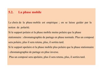 5.2. La phase mobile
Le choix de la phase mobile est empirique ; on se laisse guider par la
notion de polarité.
Si le support polaire et la phase mobile moins polaire que la phase
stationnaire : chromatographie de partage en phase normale. Plus un composé
sera polaire, plus il sera retenu, plus, il sortira tard.
Si le support apolaire et la phase mobile plus polaire que la phase stationnaire
: chromatographie de partage en phse inverse.
Plus un composé sera apolaire, plus il sera retenu, plus, il sortira tard.
 