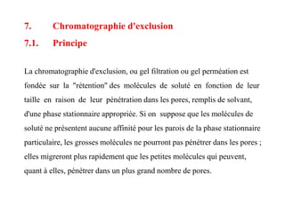 7. Chromatographie d'exclusion
7.1. Principe
La chromatographie d'exclusion, ou gel filtration ou gel perméation est
fondée sur la "rétention" des molécules de soluté en fonction de leur
taille en raison de leur pénétration dans les pores, remplis de solvant,
d'une phase stationnaire appropriée. Si on suppose que les molécules de
soluté ne présentent aucune affinité pour les parois de la phase stationnaire
particulaire, les grosses molécules ne pourront pas pénétrer dans les pores ;
elles migreront plus rapidement que les petites molécules qui peuvent,
quant à elles, pénétrer dans un plus grand nombre de pores.
 