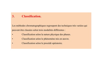 3. Classification.
Les méthodes chromatographiques regroupent des techniques très variées qui
peuvent être classées selon trois modalités différentes :
• Classification selon la nature physique des phases.
• Classification selon le phénomène mis en œuvre.
• Classification selon le procédé opératoire.
 