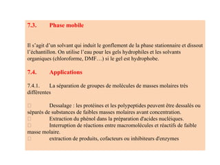 7.3. Phase mobile
Il s’agit d’un solvant qui induit le gonflement de la phase stationnaire et dissout
l’échantillon. On utilise l’eau pour les gels hydrophiles et les solvants
organiques (chloroforme, DMF…) si le gel est hydrophobe.
7.4. Applications
7.4.1. La séparation de groupes de molécules de masses molaires très
différentes
Dessalage : les protéines et les polypeptides peuvent être dessalés ou
séparés de substances de faibles masses molaires avant concentration.
Extraction du phénol dans la préparation d'acides nucléiques.
Interruption de réactions entre macromolécules et réactifs de faible
masse molaire.
extraction de produits, cofacteurs ou inhibiteurs d'enzymes
 