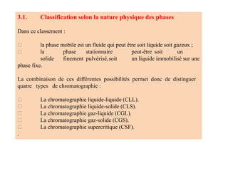 3.1. Classification selon la nature physique des phases
Dans ce classement :
la phase mobile est un fluide qui peut être soit liquide soit gazeux ;
la phase stationnaire peut‐être soit un
solide finement pulvérisé,soit un liquide immobilisé sur une
phase fixe.
La combinaison de ces différentes possibilités permet donc de distinguer
quatre types de chromatographie :
La chromatographie liquide‐liquide (CLL).
La chromatographie liquide‐solide (CLS).
La chromatographie gaz‐liquide (CGL).
La chromatographie gaz‐solide (CGS).
La chromatographie supercritique (CSF).
.
 