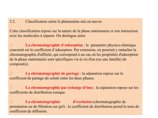 3.2. Classification selon le phénomène mis en œuvre
Cette classification repose sur la nature de la phase stationnaire et son interaction
avec les molécules à séparer. On distingue ainsi:
La chromatographie d’adsorption : le paramètre physico‐chimique
concerné est le coefficient d’adsorption. Par extension, on pourrait y rattacher la
chromatographie d'affinité, qui correspond à un cas où les propriétés d'adsorption
de la phase stationnaire sont spécifiques vis-à-vis d'un (ou une famille) de
composé(s).
La chromatographie de partage : la séparation repose sur le
coefficient de partage du soluté entre les deux phases.
La chromatographie par échange d’ions : la séparation repose sur les
coefficients de distribution ionique.
La chromatographie d’exclusion (chromatographie de
perméation ou de filtration sur gel) : le coefficient de distribution prend le nom de
coefficient de diffusion.
 