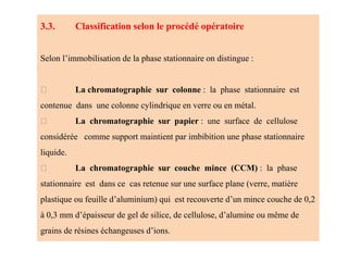 3.3. Classification selon le procédé opératoire
Selon l’immobilisation de la phase stationnaire on distingue :
La chromatographie sur colonne : la phase stationnaire est
contenue dans une colonne cylindrique en verre ou en métal.
La chromatographie sur papier : une surface de cellulose
considérée comme support maintient par imbibition une phase stationnaire
liquide.
La chromatographie sur couche mince (CCM) : la phase
stationnaire est dans ce cas retenue sur une surface plane (verre, matière
plastique ou feuille d’aluminium) qui est recouverte d’un mince couche de 0,2
à 0,3 mm d’épaisseur de gel de silice, de cellulose, d’alumine ou même de
grains de résines échangeuses d’ions.
 