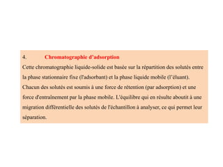 4. Chromatographie d’adsorption
Cette chromatographie liquide-solide est basée sur la répartition des solutés entre
la phase stationnaire fixe (l'adsorbant) et la phase liquide mobile (l’éluant).
Chacun des solutés est soumis à une force de rétention (par adsorption) et une
force d'entraînement par la phase mobile. L'équilibre qui en résulte aboutit à une
migration différentielle des solutés de l'échantillon à analyser, ce qui permet leur
séparation.
 