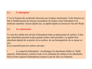 4.1. L'adsorption
C’est la fixation des molécules dissoutes par la phase stationnaire. Cette fixation est
due à l'établissement de liaisons secondaires de surface entre l'adsorbant et la
molécule adsorbée: liaison dipôle-ion, ou dipôle-dipôle ou liaison de Van der Waals.
4.2. Les adsorbants
Ce sont des solides très divisés (l'adsorption étant un phénomène de surface, il faut
que l'adsorbant présente la plus grande surface utile possible). La qualité d'un
adsorbant dépend de sa pureté, de sa surface, de son homogénéité, de sa teneur en
eau.
Il est caractérisé par les critères suivants :
• La capacité d'adsorption : on distingue les adsorbants faibles (à faible
capacité d'adsorption), comme le talc ou le carbonate de sodium et les adsorbants
forts (à forte capacité d'adsorption) comme le gel de silice ou l'alumine.
 