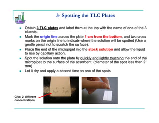 3- Spotting the TLC Plates

       Obtain 3 TLC plates and label them at the top with the name of one of the 3
       eluents.
       Mark the origin line across the plate 1 cm from the bottom, and two cross
       marks on the origin line to indicate where the solution will be spotted (Use a
       gentle pencil not to scratch the surface).
       Place the end of the micropipet into the stock solution and allow the liquid
       to rise by capillary action.
       Spot the solution onto the plate by quickly and lightly touching the end of the
       micropipet to the surface of the adsorbent. (diameter of the spot less than 2
       mm)
       Let it dry and apply a second time on one of the spots




Give 2 different
concentrations
 