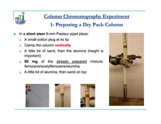 Column Chromatography Experiment
                    1- Preparing a Dry Pack Column
In a short stem 9-mm Pasteur pipet place:
   A small cotton plug at its tip
   Clamp the column vertically
   A little bit of sand, then the alumina (height is
   important)
   90 mg of the already prepared mixture:
   ferrocene/acetylferrocene/alumina
   A little bit of alumina, then sand on top
 