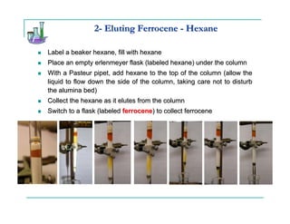 2- Eluting Ferrocene - Hexane

Label a beaker hexane, fill with hexane
Place an empty erlenmeyer flask (labeled hexane) under the column
With a Pasteur pipet, add hexane to the top of the column (allow the
liquid to flow down the side of the column, taking care not to disturb
the alumina bed)
Collect the hexane as it elutes from the column
Switch to a flask (labeled ferrocene) to collect ferrocene
 