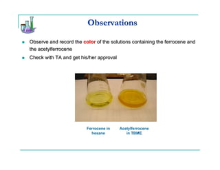 Observations

Observe and record the color of the solutions containing the ferrocene and
the acetylferrocene
Check with TA and get his/her approval




                         Ferrocene in    Acetylferrocene
                           hexane           in TBME
 