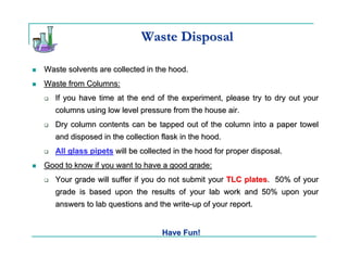 Waste Disposal

Waste solvents are collected in the hood.
Waste from Columns:
   If you have time at the end of the experiment, please try to dry out your
   columns using low level pressure from the house air.
   Dry column contents can be tapped out of the column into a paper towel
   and disposed in the collection flask in the hood.
   All glass pipets will be collected in the hood for proper disposal.
Good to know if you want to have a good grade:
   Your grade will suffer if you do not submit your TLC plates. 50% of your
   grade is based upon the results of your lab work and 50% upon your
   answers to lab questions and the write-up of your report.


                                  Have Fun!
 
