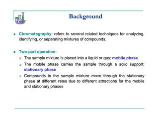 Background

Chromatography: refers to several related techniques for analyzing,
identifying, or separating mixtures of compounds.


Two-part operation:
  The sample mixture is placed into a liquid or gas: mobile phase
  The mobile phase carries the sample through a solid support:
  stationary phase
  Compounds in the sample mixture move through the stationary
  phase at different rates due to different attractions for the mobile
  and stationary phases
 