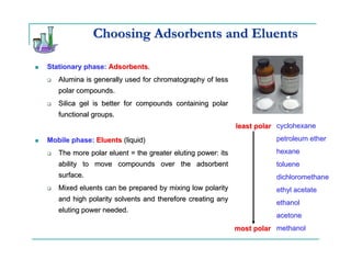 Choosing Adsorbents and Eluents

Stationary phase: Adsorbents.
   Alumina is generally used for chromatography of less
   polar compounds.
   Silica gel is better for compounds containing polar
   functional groups.
                                                            least polar cyclohexane
Mobile phase: Eluents (liquid)                                         petroleum ether

   The more polar eluent = the greater eluting power: its              hexane
   ability to move compounds over the adsorbent                        toluene
   surface.                                                            dichloromethane
   Mixed eluents can be prepared by mixing low polarity                ethyl acetate
   and high polarity solvents and therefore creating any
                                                                       ethanol
   eluting power needed.
                                                                       acetone
                                                            most polar methanol
 